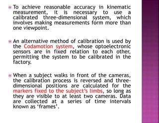  To achieve reasonable accuracy in kinematic
measurement, it is necessary to use a
calibrated three-dimensional system, which
involves making measurements form more than
one viewpoint.
 An alternative method of calibration is used by
the Codamotion system, whose optoelectronic
sensors are in fixed relation to each other,
permitting the system to be calibrated in the
factory.
 When a subject walks in front of the cameras,
the calibration process is reversed and three-
dimensional positions are calculated for the
markers fixed to the subject’s limbs, so long as
they are visible to at least two cameras. Data
are collected at a series of time intervals
known as ‘frames’.
 