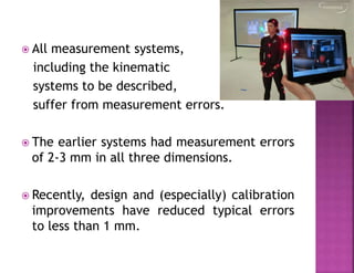  All measurement systems,
including the kinematic
systems to be described,
suffer from measurement errors.
 The earlier systems had measurement errors
of 2-3 mm in all three dimensions.
 Recently, design and (especially) calibration
improvements have reduced typical errors
to less than 1 mm.
 