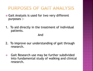  Gait Analysis is used for two very different
purposes :-
1. To aid directly in the treatment of individual
patients.
And
2. To improve our understanding of gait through
research.
 Gait Research use may be further subdivided
into fundamental study of walking and clinical
research.
 