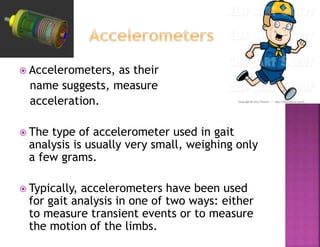  Accelerometers, as their
name suggests, measure
acceleration.
 The type of accelerometer used in gait
analysis is usually very small, weighing only
a few grams.
 Typically, accelerometers have been used
for gait analysis in one of two ways: either
to measure transient events or to measure
the motion of the limbs.
 