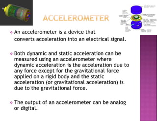  An accelerometer is a device that
converts acceleration into an electrical signal.
 Both dynamic and static acceleration can be
measured using an accelerometer where
dynamic acceleration is the acceleration due to
any force except for the gravitational force
applied on a rigid body and the static
acceleration (or gravitational acceleration) is
due to the gravitational force.
 The output of an accelerometer can be analog
or digital.
 