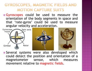  Gyroscopes could be used to measure the
orientation of the body segments in space and
that ‘rate-gyros’ could be used to measure
angular velocity and acceleration.
 Several systems were also developed which
could detect the position and orientation of a
magnetometer sensor, which measures
movement relative to magnetic fields.
 