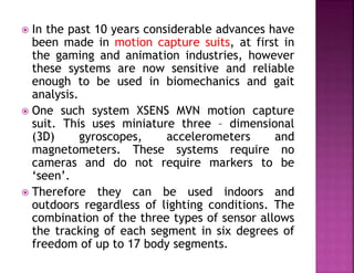  In the past 10 years considerable advances have
been made in motion capture suits, at first in
the gaming and animation industries, however
these systems are now sensitive and reliable
enough to be used in biomechanics and gait
analysis.
 One such system XSENS MVN motion capture
suit. This uses miniature three – dimensional
(3D) gyroscopes, accelerometers and
magnetometers. These systems require no
cameras and do not require markers to be
‘seen’.
 Therefore they can be used indoors and
outdoors regardless of lighting conditions. The
combination of the three types of sensor allows
the tracking of each segment in six degrees of
freedom of up to 17 body segments.
 