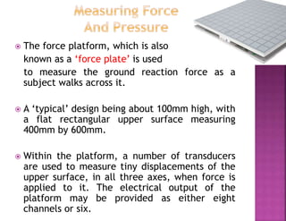  The force platform, which is also
known as a ‘force plate’ is used
to measure the ground reaction force as a
subject walks across it.
 A ‘typical’ design being about 100mm high, with
a flat rectangular upper surface measuring
400mm by 600mm.
 Within the platform, a number of transducers
are used to measure tiny displacements of the
upper surface, in all three axes, when force is
applied to it. The electrical output of the
platform may be provided as either eight
channels or six.
 