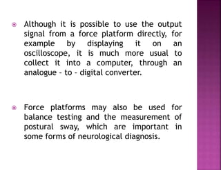  Although it is possible to use the output
signal from a force platform directly, for
example by displaying it on an
oscilloscope, it is much more usual to
collect it into a computer, through an
analogue – to – digital converter.
 Force platforms may also be used for
balance testing and the measurement of
postural sway, which are important in
some forms of neurological diagnosis.
 