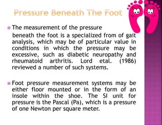  The measurement of the pressure
beneath the foot is a specialized from of gait
analysis, which may be of particular value in
conditions in which the pressure may be
excessive, such as diabetic neuropathy and
rheumatoid arthritis. Lord etal. (1986)
reviewed a number of such systems.
 Foot pressure measurement systems may be
either floor mounted or in the form of an
insole within the shoe. The SI unit for
pressure is the Pascal (Pa), which is a pressure
of one Newton per square meter.
 