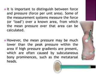  It is important to distinguish between force
and pressure (force per unit area). Some of
the measurement systems measure the force
(or ‘load’) over a known area, from which
the mean pressure over that area can be
calculated.
 However, the mean pressure may be much
lower than the peak pressure within the
area if high pressure gradients are present,
which are often caused by subcutaneous
bony prominences, such as the metatarsal
heads.
 