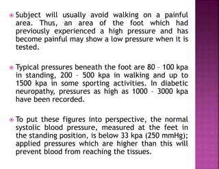  Subject will usually avoid walking on a painful
area. Thus, an area of the foot which had
previously experienced a high pressure and has
become painful may show a low pressure when it is
tested.
 Typical pressures beneath the foot are 80 – 100 kpa
in standing, 200 – 500 kpa in walking and up to
1500 kpa in some sporting activities. In diabetic
neuropathy, pressures as high as 1000 – 3000 kpa
have been recorded.
 To put these figures into perspective, the normal
systolic blood pressure, measured at the feet in
the standing position, is below 33 kpa (250 mmHg);
applied pressures which are higher than this will
prevent blood from reaching the tissues.
 
