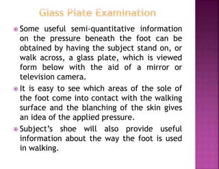  Some useful semi-quantitative information
on the pressure beneath the foot can be
obtained by having the subject stand on, or
walk across, a glass plate, which is viewed
form below with the aid of a mirror or
television camera.
 It is easy to see which areas of the sole of
the foot come into contact with the walking
surface and the blanching of the skin gives
an idea of the applied pressure.
 Subject’s shoe will also provide useful
information about the way the foot is used
in walking.
 