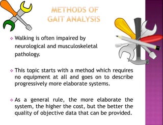  Walking is often impaired by
neurological and musculoskeletal
pathology.
 This topic starts with a method which requires
no equipment at all and goes on to describe
progressively more elaborate systems.
 As a general rule, the more elaborate the
system, the higher the cost, but the better the
quality of objective data that can be provided.
 