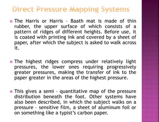  The Harris or Harris – Baath mat is made of thin
rubber, the upper surface of which consists of a
pattern of ridges of different heights. Before use, it
is coated with printing ink and covered by a sheet of
paper, after which the subject is asked to walk across
it.
 The highest ridges compress under relatively light
pressures, the lower ones requiring progressively
greater pressures, making the transfer of ink to the
paper greater in the areas of the highest pressure.
 This gives a semi – quantitative map of the pressure
distribution beneath the foot. Other systems have
also been described, in which the subject walks on a
pressure – sensitive film, a sheet of aluminum foil or
on something like a typist’s carbon paper.
 