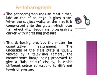  The pedobarograph uses an elastic mat,
laid on top of an edge-lit glass plate.
When the subject walks on the mat it is
compressed onto the glass, which loses
its reflectivity, becoming progressively
darker with increasing pressure.
 This darkening provides the means for
quantitative measurement. The
underside of the glass plate is usually
viewed by a television camera, the
monochrome image being processed to
give a ‘false-colour’ display, in which
different colour correspond to different
levels of pressure.
 