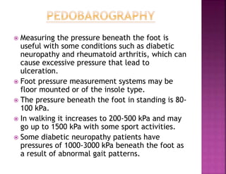  Measuring the pressure beneath the foot is
useful with some conditions such as diabetic
neuropathy and rheumatoid arthritis, which can
cause excessive pressure that lead to
ulceration.
 Foot pressure measurement systems may be
floor mounted or of the insole type.
 The pressure beneath the foot in standing is 80-
100 kPa.
 In walking it increases to 200-500 kPa and may
go up to 1500 kPa with some sport activities.
 Some diabetic neuropathy patients have
pressures of 1000-3000 kPa beneath the foot as
a result of abnormal gait patterns.
 