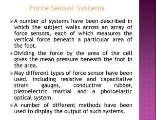  A number of systems have been described in
which the subject walks across an array of
force sensors, each of which measures the
vertical force beneath a particular area of
the foot.
 Dividing the force by the area of the cell
gives the mean pressure beneath the foot in
the area.
 May different types of force sensor have been
used, including resistive and capacitative
strain gauges, conductive rubber,
piezoelectric martial and a photoelastic
optical system.
 A number of different methods have been
used to display the output of such systems.
 