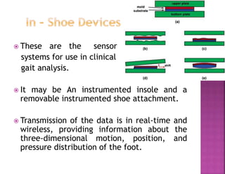  These are the sensor
systems for use in clinical
gait analysis.
 It may be An instrumented insole and a
removable instrumented shoe attachment.
 Transmission of the data is in real-time and
wireless, providing information about the
three-dimensional motion, position, and
pressure distribution of the foot.
 