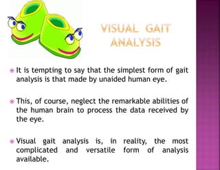  It is tempting to say that the simplest form of gait
analysis is that made by unaided human eye.
 This, of course, neglect the remarkable abilities of
the human brain to process the data received by
the eye.
 Visual gait analysis is, in reality, the most
complicated and versatile form of analysis
available.
 