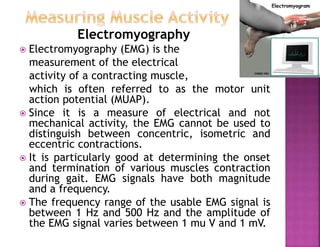 Electromyography
 Electromyography (EMG) is the
measurement of the electrical
activity of a contracting muscle,
which is often referred to as the motor unit
action potential (MUAP).
 Since it is a measure of electrical and not
mechanical activity, the EMG cannot be used to
distinguish between concentric, isometric and
eccentric contractions.
 It is particularly good at determining the onset
and termination of various muscles contraction
during gait. EMG signals have both magnitude
and a frequency.
 The frequency range of the usable EMG signal is
between 1 Hz and 500 Hz and the amplitude of
the EMG signal varies between 1 mu V and 1 mV.
 
