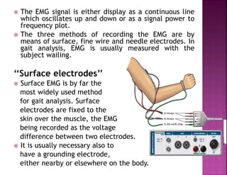  The EMG signal is either display as a continuous line
which oscillates up and down or as a signal power to
frequency plot.
 The three methods of recording the EMG are by
means of surface, fine wire and needle electrodes. In
gait analysis, EMG is usually measured with the
subject wailing.
‘‘Surface electrodes’’
 Surface EMG is by far the
most widely used method
for gait analysis. Surface
electrodes are fixed to the
skin over the muscle, the EMG
being recorded as the voltage
difference between two electrodes.
 It is usually necessary also to
have a grounding electrode,
either nearby or elsewhere on the body.
 