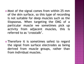  Most of the signal comes from within 25 mm
of the skin surface, so this type of recording
is not suitable for deep muscles such as the
iliopsonas. When targeting the EMG of a
particular muscle we sometimes pick up
activity from adjacent muscles, this is
referred to as ‘crosstalk’.
 Therefore it is sometimes safest to regard
the signal from surface electrodes as being
derived from muscle groups, rather than
from individual muscles.
 