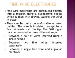  Fine wire electrodes are introduced directly
into a muscle, using a hypodermic needle
which is then with drawn, leaving the wires
in place.
 They can be quite uncomfortable or even
painful. The wire is insulated, except for a
few millimeters at the tip. The EMG signal
may be recorded in three different ways:
1. Between a pair of wires inserted using a
single needle
2. Between two fine wires, inserted
separately
3. Between a single fine wire and a ground
electrode.
 