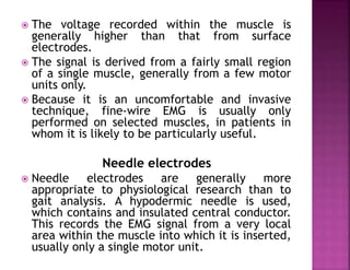  The voltage recorded within the muscle is
generally higher than that from surface
electrodes.
 The signal is derived from a fairly small region
of a single muscle, generally from a few motor
units only.
 Because it is an uncomfortable and invasive
technique, fine-wire EMG is usually only
performed on selected muscles, in patients in
whom it is likely to be particularly useful.
Needle electrodes
 Needle electrodes are generally more
appropriate to physiological research than to
gait analysis. A hypodermic needle is used,
which contains and insulated central conductor.
This records the EMG signal from a very local
area within the muscle into which it is inserted,
usually only a single motor unit.
 