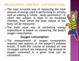  The most accurate way of measuring the total
amount of energy used in performing an activity
such as walking is ‘whole – body calorimetry’, in
which the subject is kept in an insulated
chamber, from which the heat output of the
body can be measured.
 The most usual way of estimating energy
expenditure is based on measuring the body’s
oxygen consumption.
Oxygen consumption
 The measurement of oxygen consumption
requires and analysis of the subject’s exhaled
breath. If both the volume of exhaled air and
its oxygen content are measured, the amount of
oxygen consumed in a given time can be
calculated.
 