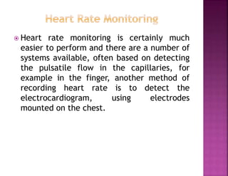  Heart rate monitoring is certainly much
easier to perform and there are a number of
systems available, often based on detecting
the pulsatile flow in the capillaries, for
example in the finger, another method of
recording heart rate is to detect the
electrocardiogram, using electrodes
mounted on the chest.
 