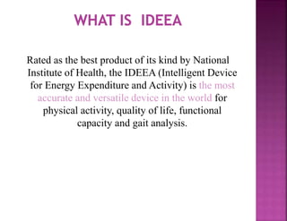 Rated as the best product of its kind by National
Institute of Health, the IDEEA (Intelligent Device
for Energy Expenditure and Activity) is the most
accurate and versatile device in the world for
physical activity, quality of life, functional
capacity and gait analysis.
 