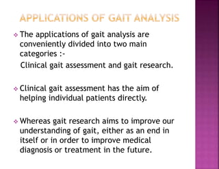  The applications of gait analysis are
conveniently divided into two main
categories :-
Clinical gait assessment and gait research.
 Clinical gait assessment has the aim of
helping individual patients directly.
 Whereas gait research aims to improve our
understanding of gait, either as an end in
itself or in order to improve medical
diagnosis or treatment in the future.
 