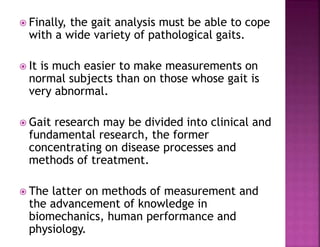  Finally, the gait analysis must be able to cope
with a wide variety of pathological gaits.
 It is much easier to make measurements on
normal subjects than on those whose gait is
very abnormal.
 Gait research may be divided into clinical and
fundamental research, the former
concentrating on disease processes and
methods of treatment.
 The latter on methods of measurement and
the advancement of knowledge in
biomechanics, human performance and
physiology.
 