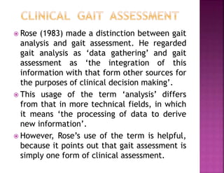 Rose (1983) made a distinction between gait
analysis and gait assessment. He regarded
gait analysis as ‘data gathering’ and gait
assessment as ‘the integration of this
information with that form other sources for
the purposes of clinical decision making’.
 This usage of the term ‘analysis’ differs
from that in more technical fields, in which
it means ‘the processing of data to derive
new information’.
 However, Rose’s use of the term is helpful,
because it points out that gait assessment is
simply one form of clinical assessment.
 