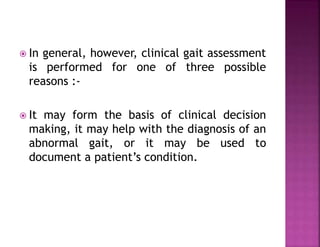  In general, however, clinical gait assessment
is performed for one of three possible
reasons :-
 It may form the basis of clinical decision
making, it may help with the diagnosis of an
abnormal gait, or it may be used to
document a patient’s condition.
 