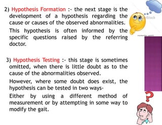 2) Hypothesis Formation :- the next stage is the
development of a hypothesis regarding the
cause or causes of the observed abnormalities.
This hypothesis is often informed by the
specific questions raised by the referring
doctor.
3) Hypothesis Testing :- this stage is sometimes
omitted, when there is little doubt as to the
cause of the abnormalities observed.
However, where some doubt does exist, the
hypothesis can be tested in two ways-
Either by using a different method of
measurement or by attempting in some way to
modify the gait.
 