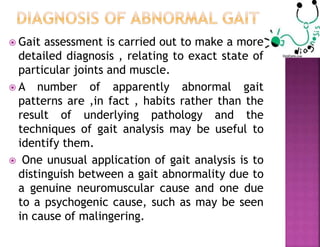  Gait assessment is carried out to make a more
detailed diagnosis , relating to exact state of
particular joints and muscle.
 A number of apparently abnormal gait
patterns are ,in fact , habits rather than the
result of underlying pathology and the
techniques of gait analysis may be useful to
identify them.
 One unusual application of gait analysis is to
distinguish between a gait abnormality due to
a genuine neuromuscular cause and one due
to a psychogenic cause, such as may be seen
in cause of malingering.
 