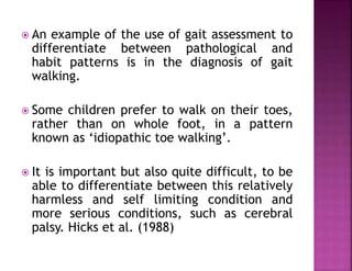  An example of the use of gait assessment to
differentiate between pathological and
habit patterns is in the diagnosis of gait
walking.
 Some children prefer to walk on their toes,
rather than on whole foot, in a pattern
known as ‘idiopathic toe walking’.
 It is important but also quite difficult, to be
able to differentiate between this relatively
harmless and self limiting condition and
more serious conditions, such as cerebral
palsy. Hicks et al. (1988)
 