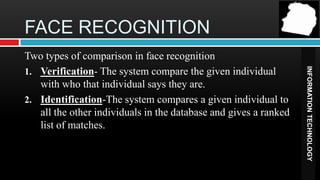 FACE RECOGNITION
Two types of comparison in face recognition




                                                                  INFORMATION TECHNOLOGY
1. Verification- The system compare the given individual
   with who that individual says they are.
2. Identification-The system compares a given individual to
   all the other individuals in the database and gives a ranked
   list of matches.
 