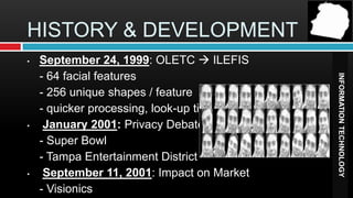HISTORY & DEVELOPMENT
•   September 24, 1999: OLETC  ILEFIS
    - 64 facial features




                                            INFORMATION TECHNOLOGY
    - 256 unique shapes / feature
    - quicker processing, look-up time
•    January 2001: Privacy Debate
    - Super Bowl
    - Tampa Entertainment District
•    September 11, 2001: Impact on Market
    - Visionics
 