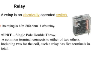  Its rating is 12v, 200 ohm ,1 c/o relay.
Relay
•SPDT – Single Pole Double Throw.
A common terminal connects to either of two others.
Including two for the coil, such a relay has five terminals in
total.
A relay is an electrically operated switch.
 