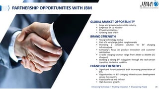 PARTNERSHIP OPPORTUNITIES WITH JBM
GLOBAL MARKET OPPORTUNITY
• Large and growing automobile industry
• Emphasis on EV mobility
• EV policy initiatives
• Growing base of EVs
BRAND STRENGTH
• Young technology startup
• Part of a very large global conglomerate
• Providing a complete solution for EV charging
infrastructure
• Company’s focus on product innovation and customer
satisfaction
• A wide charging solution range from 30kW to 360kW (DC
chargers)
• Building a strong EV ecosystem through the tech-driven
transition to electric mobility
FRANCHISEE BENEFITS
• Significant future potential with increasing penetration of
EVs
• Opportunities in EV charging infrastructure development
across the country
• Rapid scale-up and roll-out
• High business growth
Enhancing Technology • Enabling Innovation • Empowering People 28
 