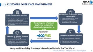 Public Transportation operation Electrification Challenges in Public
Transportation
Selection of “Best-Fit” Charging
Technology
Framework of Charging Operation
• Daily City Operating Range of 250-350 KM
• Depot Charging during the night
• Opportunity/ Top-Up charging is limited to
4 slots for 10 minutes each or a Single slot
of 30 Minutes.
• Power Infra Readiness of ~5MVA
• Optimizing No. of Chargers.
• Battery Technology and Size
• Route Planning and Scheduling
• Min. 100 EVs and Annual 70,000 KM
preferred
• 24X7 RTC, min 12 Yrs. contract
• Time Designated for Charging of EV
• Charging Standard and Interoperability
• Charging Speed more than 500Amps
• High Efficiency >95% Temperature (-200C
to 75oC) and Cooling provisions
CUSTOMER EXPERIENCE MANAGEMENT
Designing and effectively
deploying sustainable
charging infrastructure at
scale
POWERED BY
Integrated E-mobility Framework Developed In India For The World
Enhancing Technology • Enabling Innovation • Empowering People 5
 