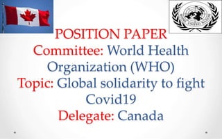 POSITION PAPER
Committee: World Health
Organization (WHO)
Topic: Global solidarity to fight
Covid19
Delegate: Canada
 