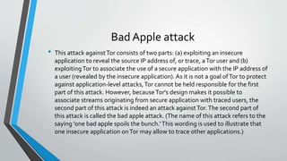 Bad Apple attack 
• This attack against Tor consists of two parts: (a) exploiting an insecure 
application to reveal the source IP address of, or trace, a Tor user and (b) 
exploiting Tor to associate the use of a secure application with the IP address of 
a user (revealed by the insecure application). As it is not a goal of Tor to protect 
against application-level attacks, Tor cannot be held responsible for the first 
part of this attack. However, because Tor's design makes it possible to 
associate streams originating from secure application with traced users, the 
second part of this attack is indeed an attack against Tor. The second part of 
this attack is called the bad apple attack. (The name of this attack refers to the 
saying 'one bad apple spoils the bunch.' This wording is used to illustrate that 
one insecure application on Tor may allow to trace other applications.) 
 