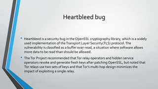 Heartbleed bug 
• Heartbleed is a security bug in the OpenSSL cryptography library, which is a widely 
used implementation of theTransport Layer Security(TLS) protocol. The 
vulnerability is classified as a buffer over-read, a situation where software allows 
more data to be read than should be allowed. 
• The Tor Project recommended that Tor relay operators and hidden service 
operators revoke and generate fresh keys after patching OpenSSL, but noted that 
Tor relays use two sets of keys and that Tor's multi-hop design minimizes the 
impact of exploiting a single relay. 
 