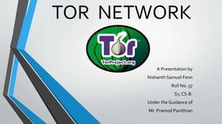 TOR NETWORK 
A Presentation by 
Nishanth Samuel Fenn 
Roll No. 57 
S7, CS-B. 
Under the Guidance of 
Mr. Pramod Pavithran 
 