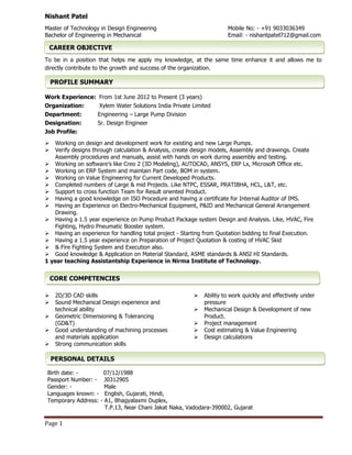Page 1
Nishant Patel
Master of Technology in Design Engineering
Bachelor of Engineering in Mechanical
Mobile No: - +91 9033036349
Email: - nishantpatel712@gmail.com
To be in a position that helps me apply my knowledge, at the same time enhance it and allows me to
directly contribute to the growth and success of the organization.
Work Experience: From 1st June 2012 to Present (3 years)
Organization: Xylem Water Solutions India Private Limited
Department: Engineering – Large Pump Division
Designation: Sr. Design Engineer
Job Profile:
 Working on design and development work for existing and new Large Pumps.
 Verify designs through calculation & Analysis, create design models, Assembly and drawings. Create
Assembly procedures and manuals, assist with hands on work during assembly and testing.
 Working on software’s like Creo 2 (3D Modeling), AUTOCAD, ANSYS, ERP Lx, Microsoft Office etc.
 Working on ERP System and maintain Part code, BOM in system.
 Working on Value Engineering for Current Developed Products.
 Completed numbers of Large & mid Projects. Like NTPC, ESSAR, PRATIBHA, HCL, L&T, etc.
 Support to cross function Team for Result oriented Product.
 Having a good knowledge on ISO Procedure and having a certificate for Internal Auditor of IMS.
 Having an Experience on Electro-Mechanical Equipment, P&ID and Mechanical General Arrangement
Drawing.
 Having a 1.5 year experience on Pump Product Package system Design and Analysis. Like, HVAC, Fire
Fighting, Hydro Pneumatic Booster system.
 Having an experience for handling total project - Starting from Quotation bidding to final Execution.
 Having a 1.5 year experience on Preparation of Project Quotation & costing of HVAC Skid
 & Fire Fighting System and Execution also.
 Good knowledge & Application on Material Standard, ASME standards & ANSI HI Standards.
1 year teaching Assistantship Experience in Nirma Institute of Technology.
 2D/3D CAD skills
 Sound Mechanical Design experience and
technical ability
 Geometric Dimensioning & Tolerancing
(GD&T)
 Good understanding of machining processes
and materials application
 Strong communication skills
 Ability to work quickly and effectively under
pressure
 Mechanical Design & Development of new
Product.
 Project management
 Cost estimating & Value Engineering
 Design calculations
Birth date: - 07/12/1988
Passport Number: - J0312905
Gender: - Male
Languages known: - English, Gujarati, Hindi,
Temporary Address: - A1, Bhagyalaxmi Duplex,
T.P.13, Near Chani Jakat Naka, Vadodara-390002, Gujarat
CAREER OBJECTIVE
PERSONAL DETAILS
PROFILE SUMMARY
CORE COMPETENCIES
 