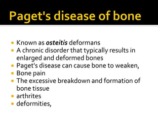 Paget's disease of bone Known as osteitisdeformans A chronic disorder that typically results in enlarged and deformed bones Paget's disease can cause bone to weaken, Bone pain The excessive breakdown and formation of bone tissue arthrites  deformities, 