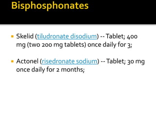 Diet & ExerciseDrug TherapyBisphosphonatesFive bisphosphonates are currently available.Didronel (etidronate disodium) -- Tablet; approved regimen is 200–400 mg once daily for 6 months; Aredia (pamidronate disodium) -- Intravenous; approved regimen 30 mg infusion over 4 hours on 3 consecutive days;Fosamax (alendronate sodium) -- Tablet; 40 mg once daily for 6 month