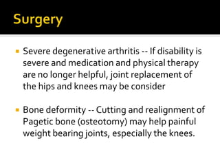 SurgeryThere are generally two major complications of Paget's disease for which surgery may be recommended.SurgerySevere degenerative arthritis -- If disability is severe and medication and physical therapy are no longer helpful, joint replacement of the hips and knees may be consider Bone deformity -- Cutting and realignment of Pagetic bone (osteotomy) may help painful weight bearing joints, especially the knees.