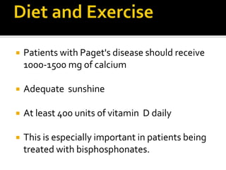Diet and ExercisePatients with Paget's disease should receive 1000-1500 mg of calciumAdequate  sunshineAt least 400 units of vitamin  D dailyThis is especially important in patients being treated with bisphosphonates. 
