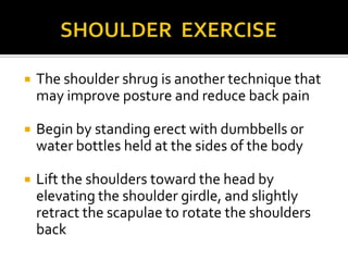          SHOULDER  EXERCISEThe shoulder shrug is another technique that may improve posture and reduce back pain Begin by standing erect with dumbbells or water bottles held at the sides of the bodyLift the shoulders toward the head by elevating the shoulder girdle, and slightly retract the scapulae to rotate the shoulders back